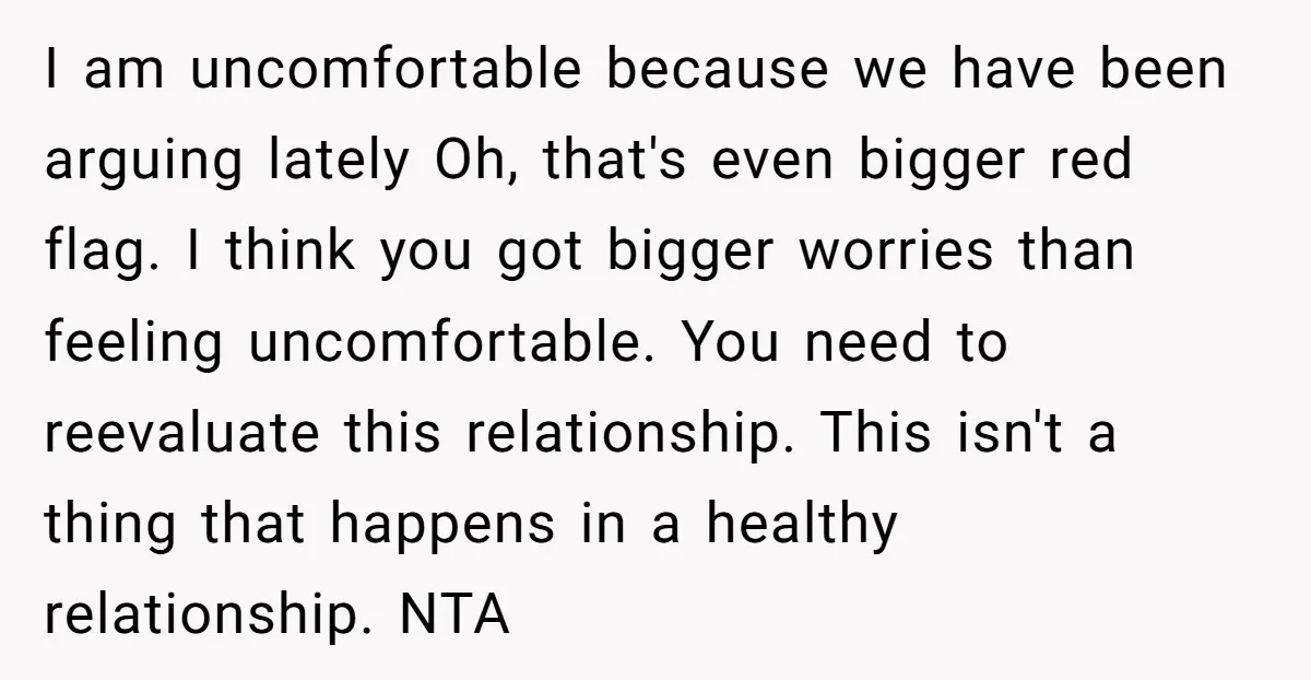 I am uncomfortable because we have been arguing lately Oh, that's even bigger red flag. I think you got bigger worries than feeling uncomfortable. You need to reevaluate this relationship....