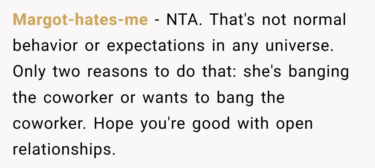 Margot-hates-me - NTA. That's not normal behavior or expectations in any universe. Only two reasons to do that: she's banging the coworker or wants to bang the coworker. Hope you're...