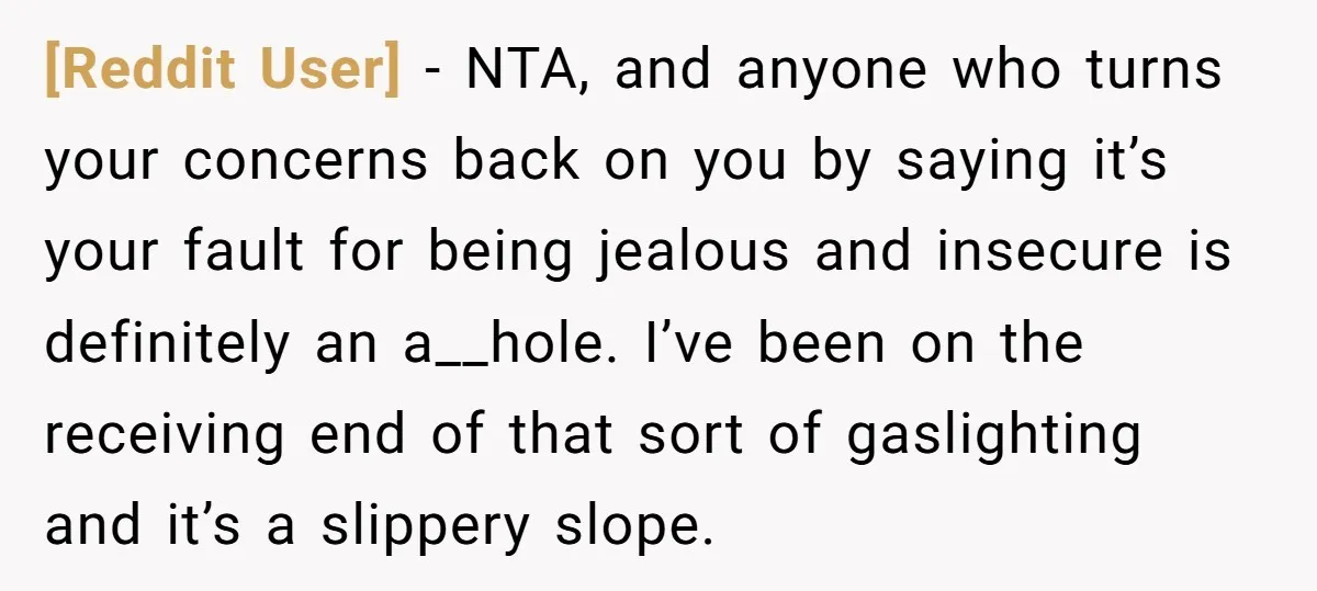[Reddit User] - NTA, and anyone who turns your concerns back on you by saying it’s your fault for being jealous and insecure is definitely an a__hole. I’ve been on...