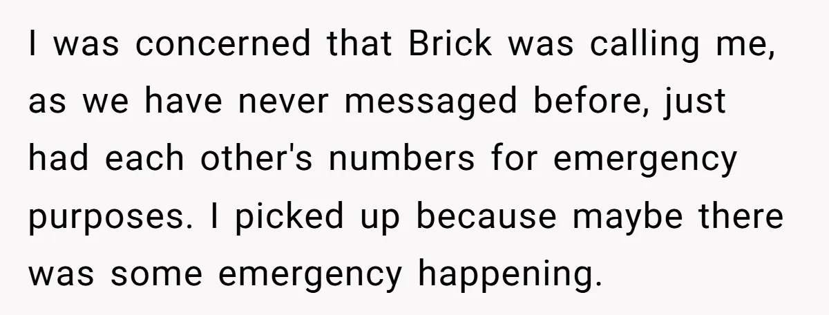 I was concerned that Brick was calling me, as we have never messaged before, just had each other's numbers for emergency purposes. I picked up because maybe there was some...