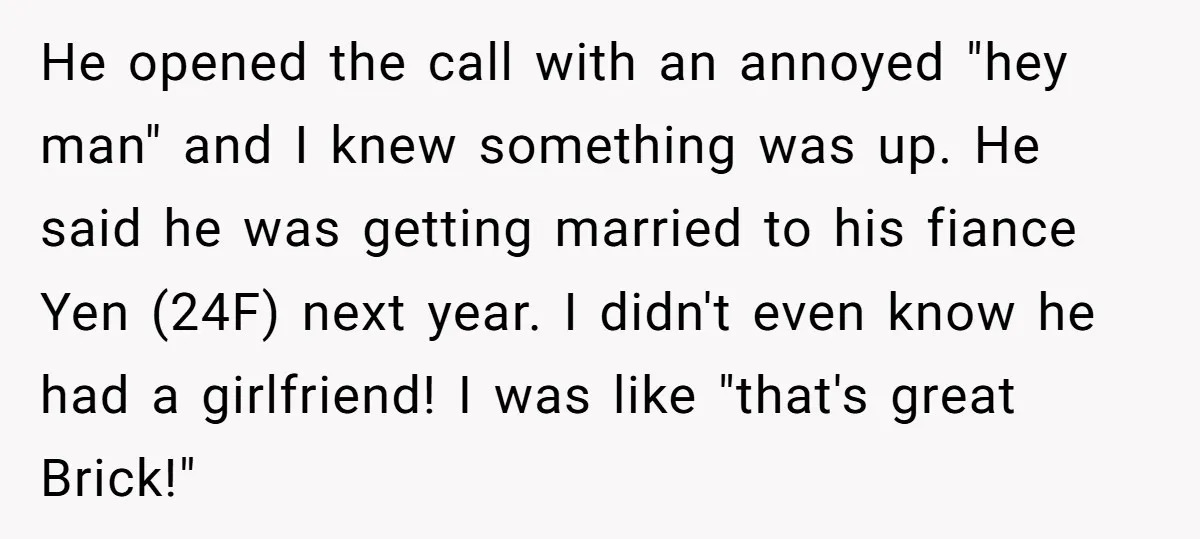 He opened the call with an annoyed "hey man" and I knew something was up. He said he was getting married to his fiance Yen (24F) next year. I didn't...
