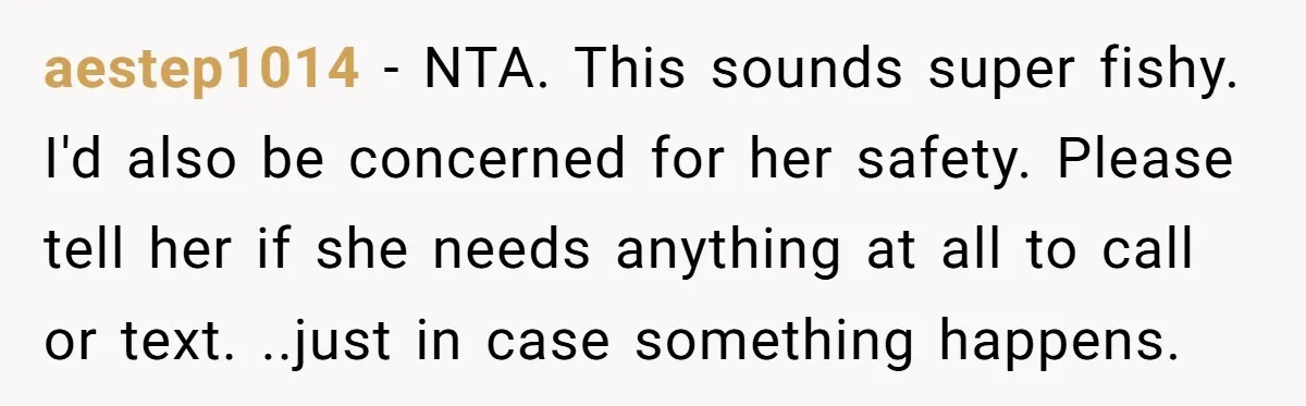 aestep1014 - NTA. This sounds super fishy. I'd also be concerned for her safety. Please tell her if she needs anything at all to call or text. ..just in case...