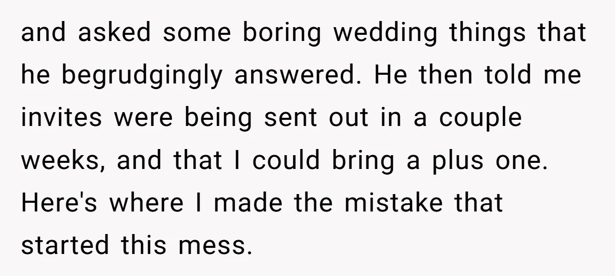 and asked some boring wedding things that he begrudgingly answered. He then told me invites were being sent out in a couple weeks, and that I could bring a plus...
