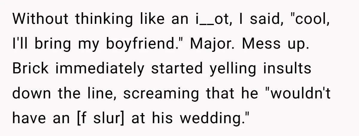 Without thinking like an i__ot, I said, "cool, I'll bring my boyfriend." Major. Mess up. Brick immediately started yelling insults down the line, screaming that he "wouldn't have an [f...