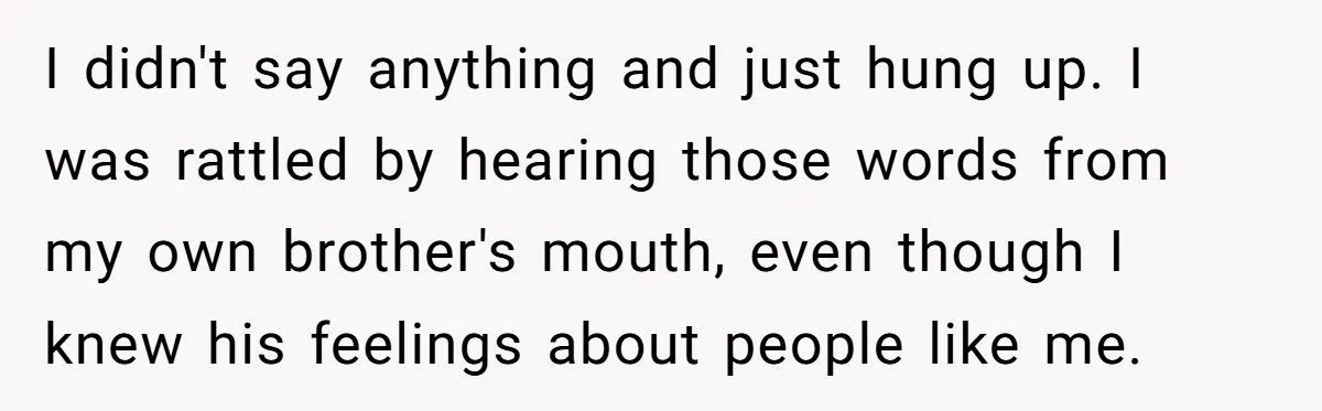 I didn't say anything and just hung up. I was rattled by hearing those words from my own brother's mouth, even though I knew his feelings about people like me.