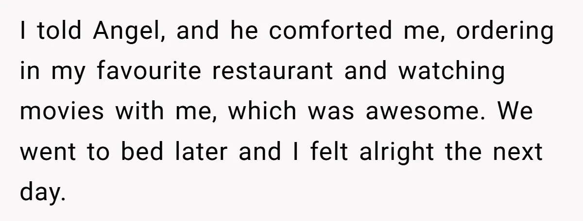 I told Angel, and he comforted me, ordering in my favourite restaurant and watching movies with me, which was awesome. We went to bed later and I felt alright the...