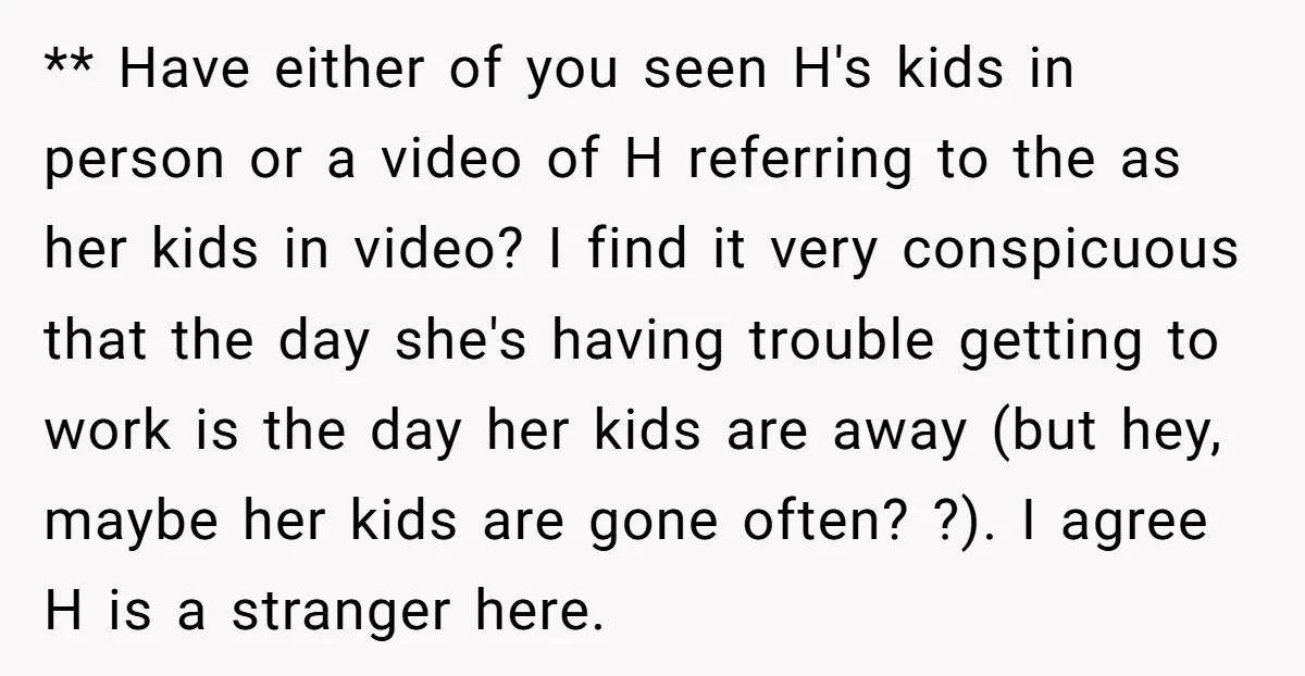 ** Have either of you seen H's kids in person or a video of H referring to the as her kids in video? I find it very conspicuous that the...