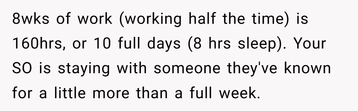8wks of work (working half the time) is 160hrs, or 10 full days (8 hrs sleep). Your SO is staying with someone they've known for a little more than a...
