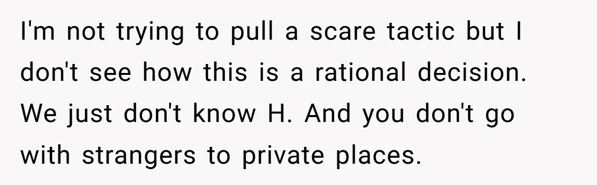 I'm not trying to pull a scare tactic but I don't see how this is a rational decision. We just don't know H. And you don't go with strangers to...