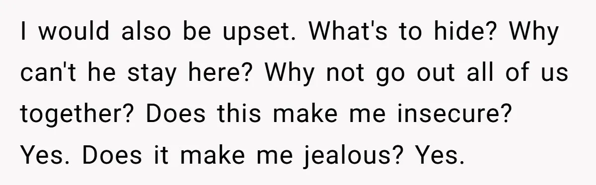 I would also be upset. What's to hide? Why can't he stay here? Why not go out all of us together? Does this make me insecure? Yes. Does it make...