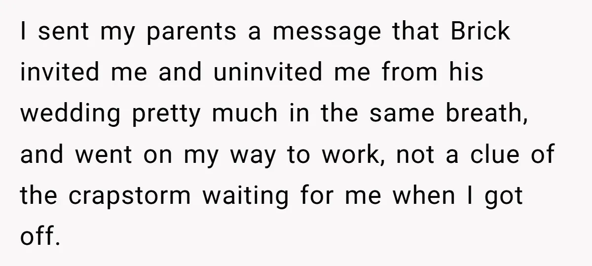 I sent my parents a message that Brick invited me and uninvited me from his wedding pretty much in the same breath, and went on my way to work, not...