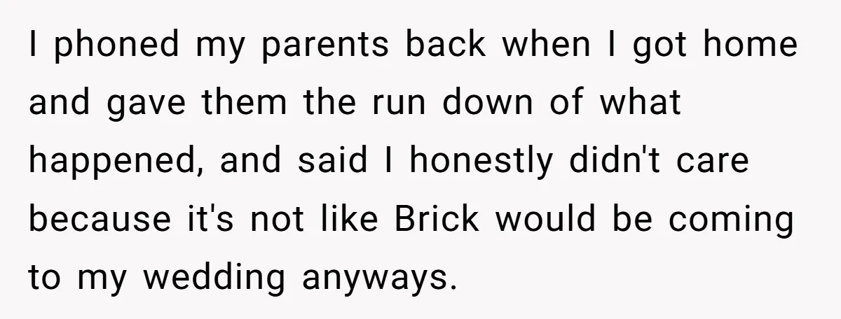 I phoned my parents back when I got home and gave them the run down of what happened, and said I honestly didn't care because it's not like Brick would...