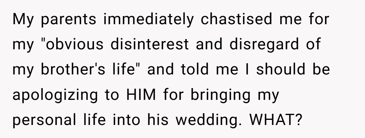 My parents immediately chastised me for my "obvious disinterest and disregard of my brother's life" and told me I should be apologizing to HIM for bringing my personal life into...