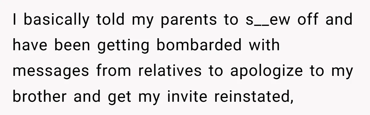 I basically told my parents to s__ew off and have been getting bombarded with messages from relatives to apologize to my brother and get my invite reinstated,