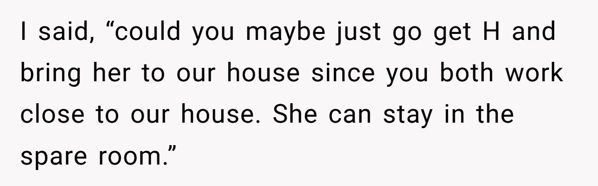 I said, “could you maybe just go get H and bring her to our house since you both work close to our house. She can stay in the spare room.”