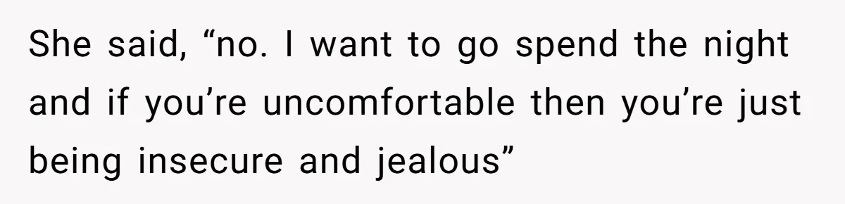 She said, “no. I want to go spend the night and if you’re uncomfortable then you’re just being insecure and jealous”