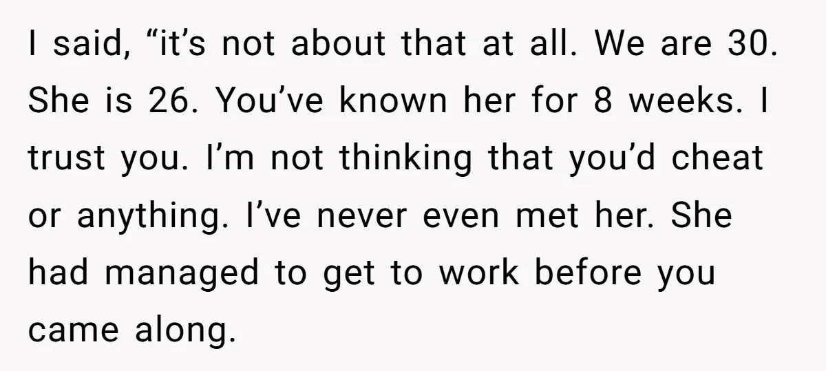 I said, “it’s not about that at all. We are 30. She is 26. You’ve known her for 8 weeks. I trust you. I’m not thinking that you’d cheat or...