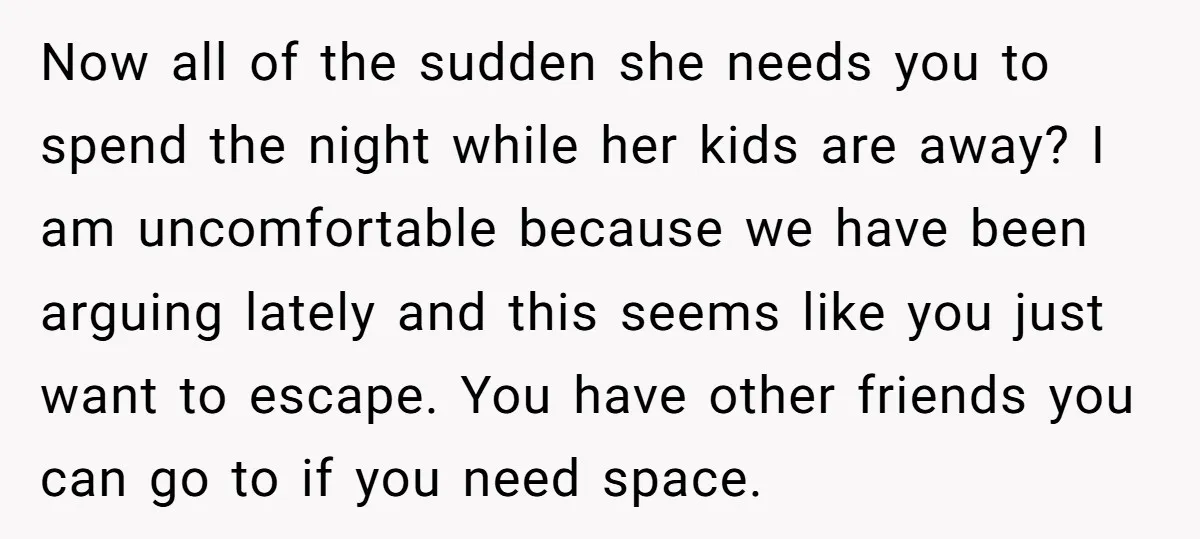 Now all of the sudden she needs you to spend the night while her kids are away? I am uncomfortable because we have been arguing lately and this seems like...