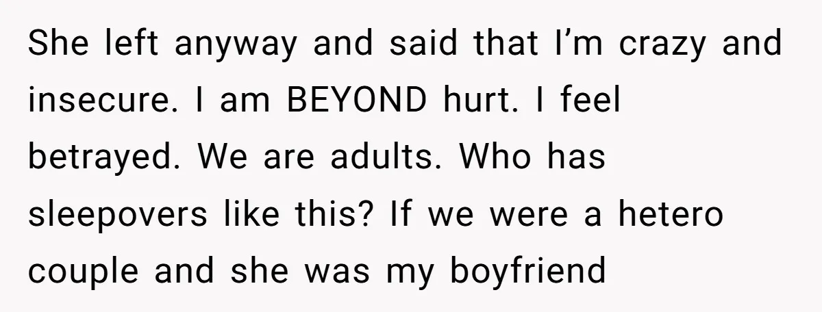 She left anyway and said that I’m crazy and insecure. I am BEYOND hurt. I feel betrayed. We are adults. Who has sleepovers like this? If we were a hetero...