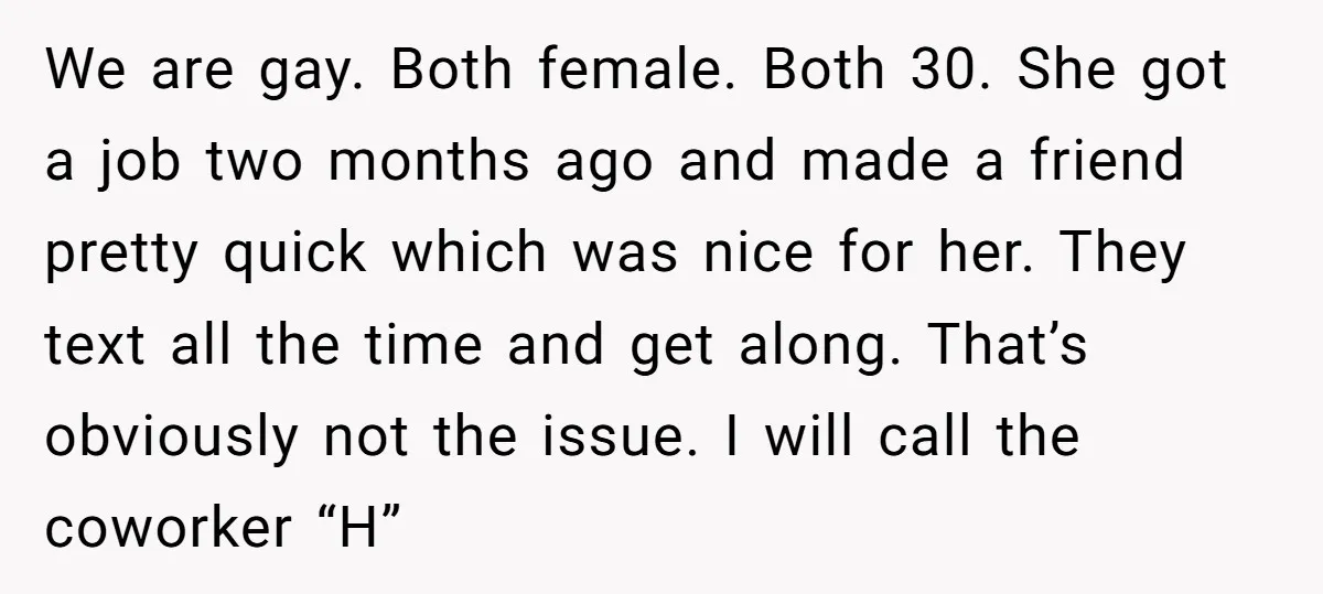 We are gay. Both female. Both 30. She got a job two months ago and made a friend pretty quick which was nice for her. They text all the time...