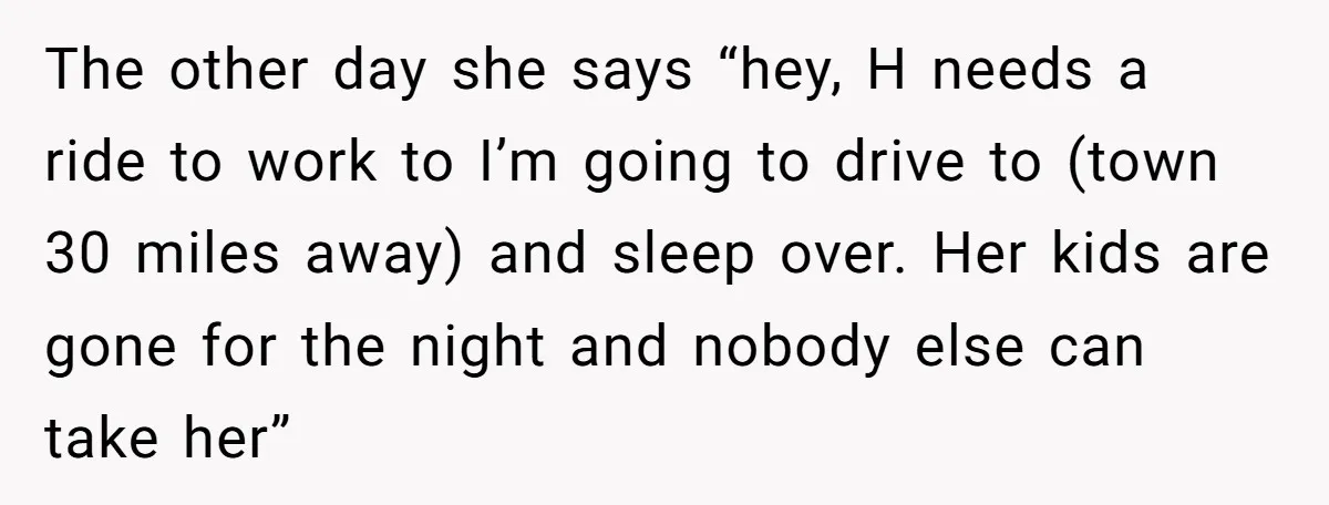 The other day she says “hey, H needs a ride to work to I’m going to drive to (town 30 miles away) and sleep over. Her kids are gone for...