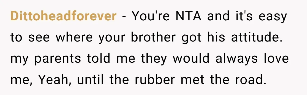 Dittoheadforever − You're NTA and it's easy to see where your brother got his attitude. my parents told me they would always love me, Yeah, until the rubber met the...
