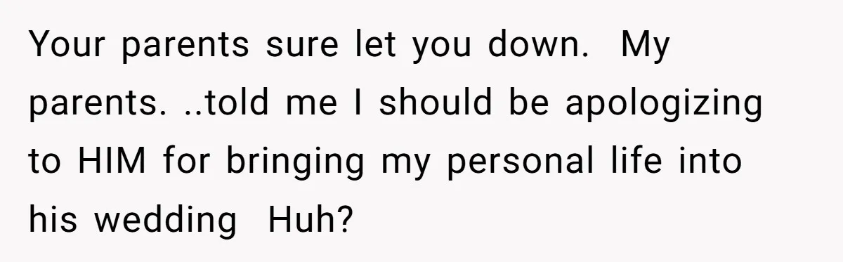 Your parents sure let you down.  My parents. ..told me I should be apologizing to HIM for bringing my personal life into his wedding  Huh?