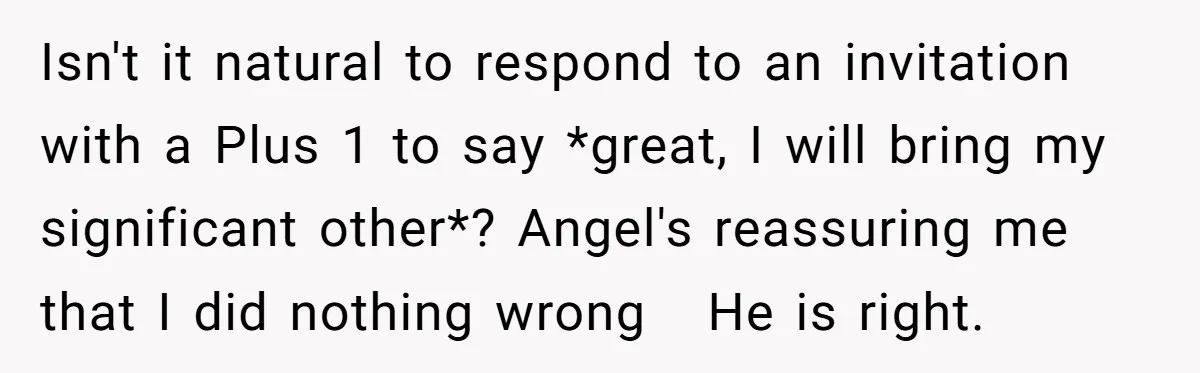 Isn't it natural to respond to an invitation with a Plus 1 to say *great, I will bring my significant other*? Angel's reassuring me that I did nothing wrong He...