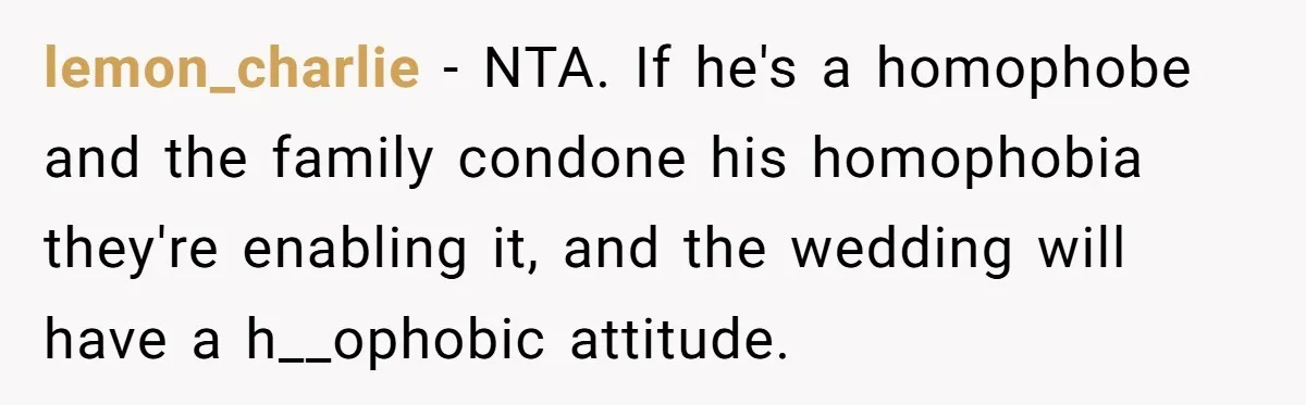 lemon_charlie − NTA. If he's a homophobe and the family condone his homophobia they're enabling it, and the wedding will have a h__ophobic attitude.