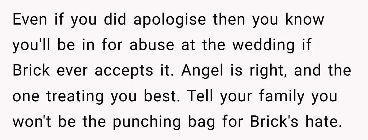 Even if you did apologise then you know you'll be in for abuse at the wedding if Brick ever accepts it. Angel is right, and the one treating you best....