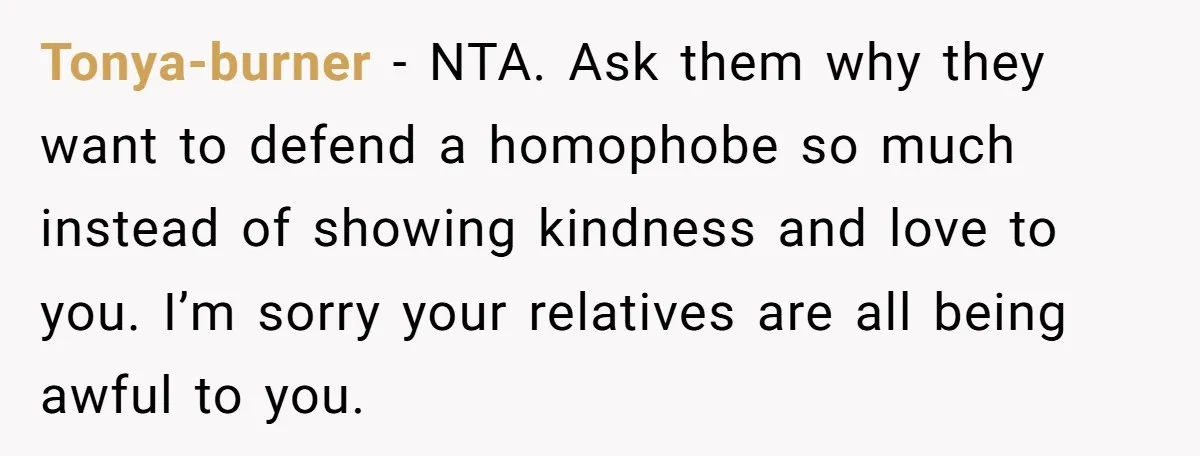 Tonya-burner − NTA. Ask them why they want to defend a homophobe so much instead of showing kindness and love to you. I’m sorry your relatives are all being awful...