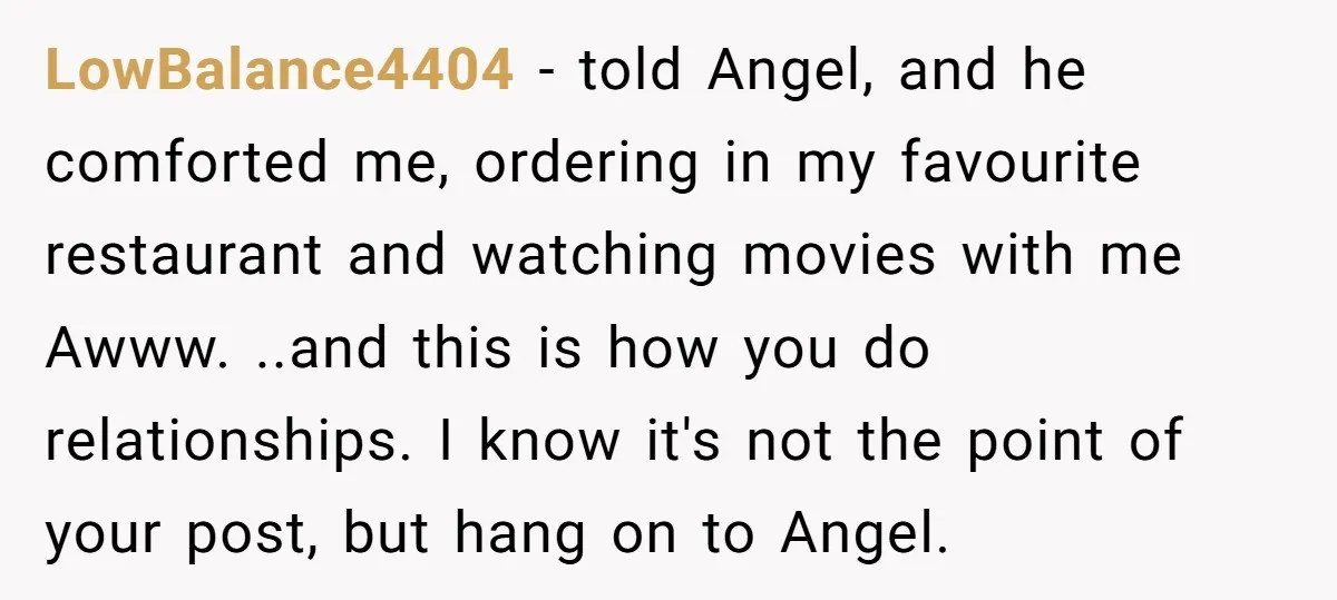 LowBalance4404 − told Angel, and he comforted me, ordering in my favourite restaurant and watching movies with me Awww. ..and this is how you do relationships. I know it's not...
