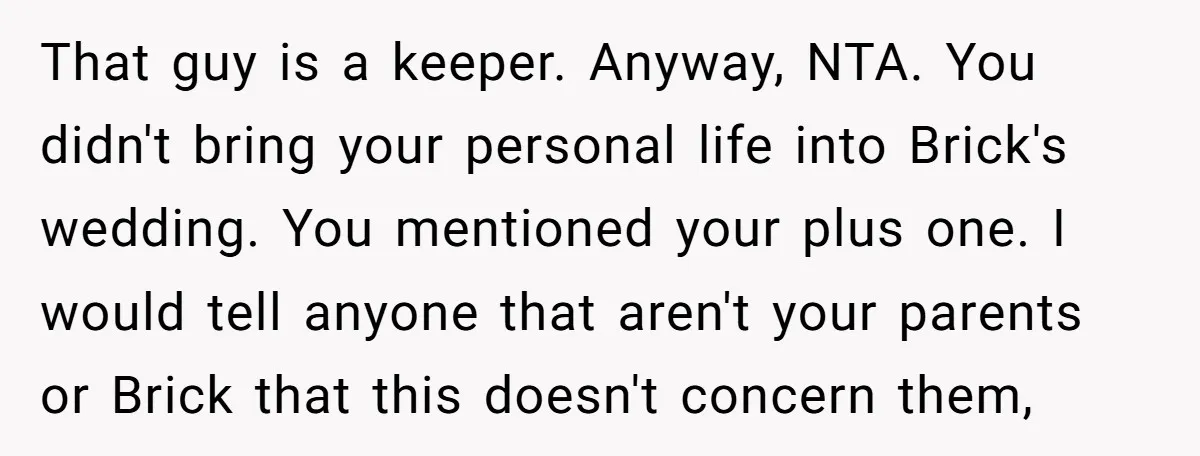 That guy is a keeper. Anyway, NTA. You didn't bring your personal life into Brick's wedding. You mentioned your plus one. I would tell anyone that aren't your parents or...