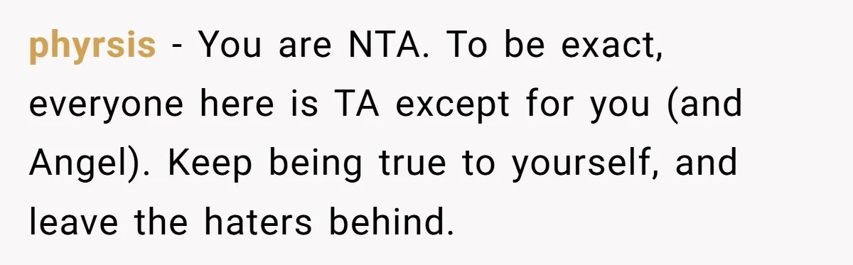 phyrsis − You are NTA. To be exact, everyone here is TA except for you (and Angel). Keep being true to yourself, and leave the haters behind.