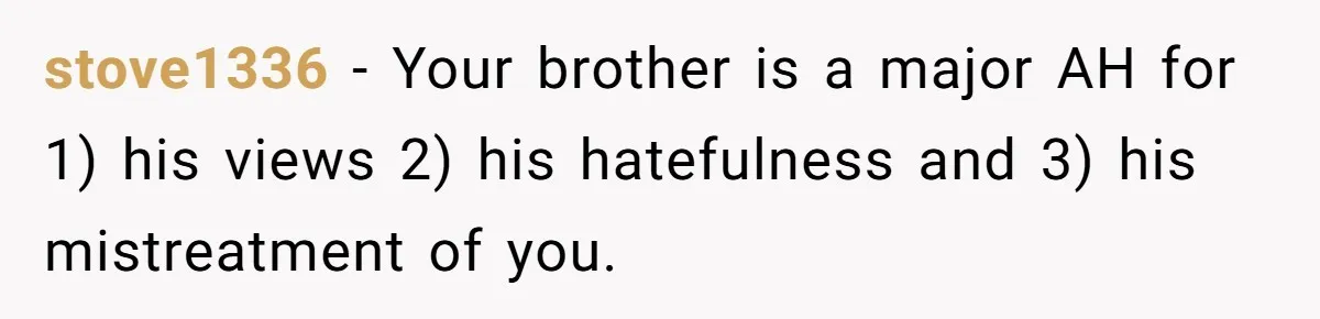 stove1336 − Your brother is a major AH for 1) his views 2) his hatefulness and 3) his mistreatment of you.