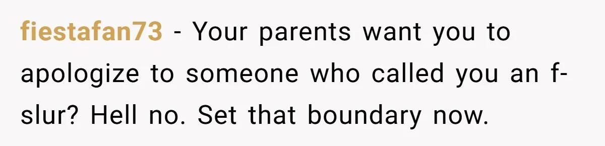 fiestafan73 − Your parents want you to apologize to someone who called you an f-slur? Hell no. Set that boundary now.