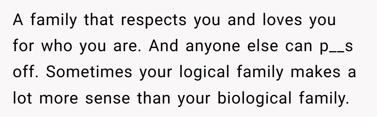 A family that respects you and loves you for who you are. And anyone else can p__s off. Sometimes your logical family makes a lot more sense than your biological...