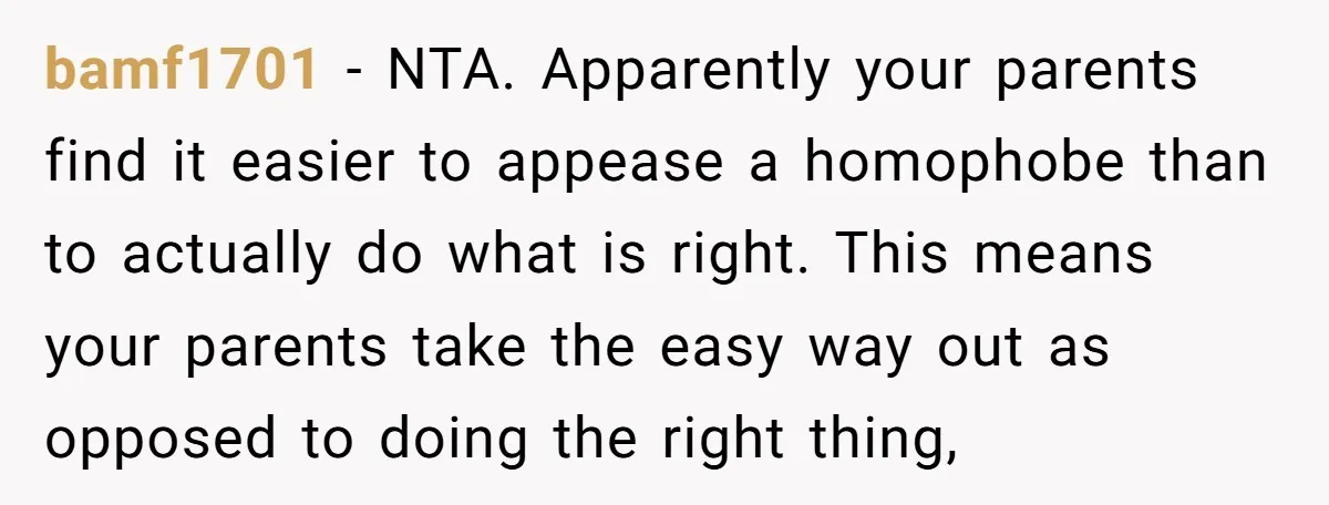 bamf1701 − NTA. Apparently your parents find it easier to appease a homophobe than to actually do what is right. This means your parents take the easy way out as...