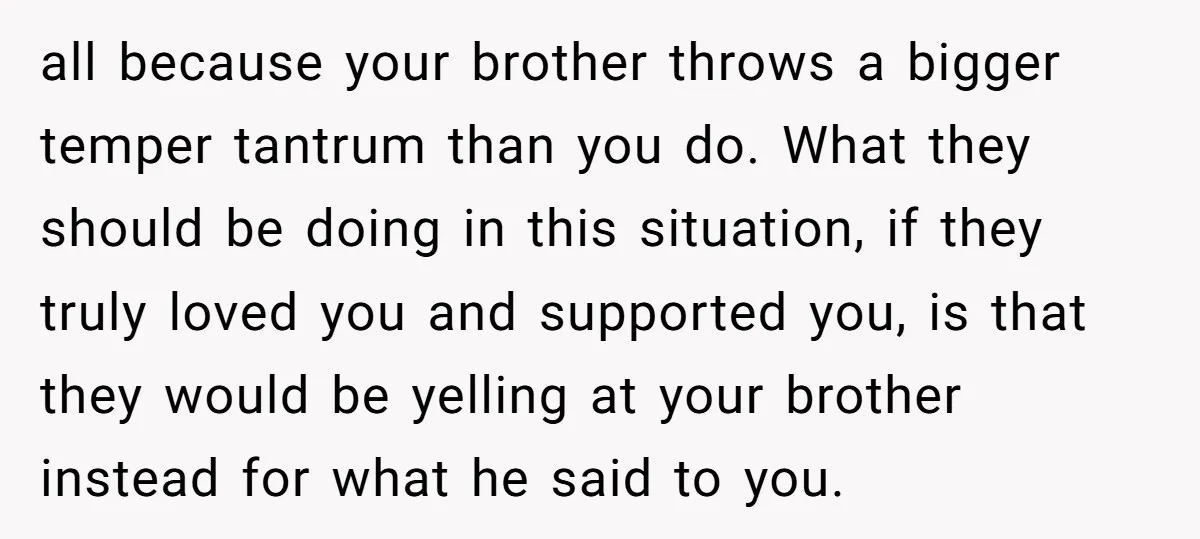 all because your brother throws a bigger temper tantrum than you do. What they should be doing in this situation, if they truly loved you and supported you, is that...