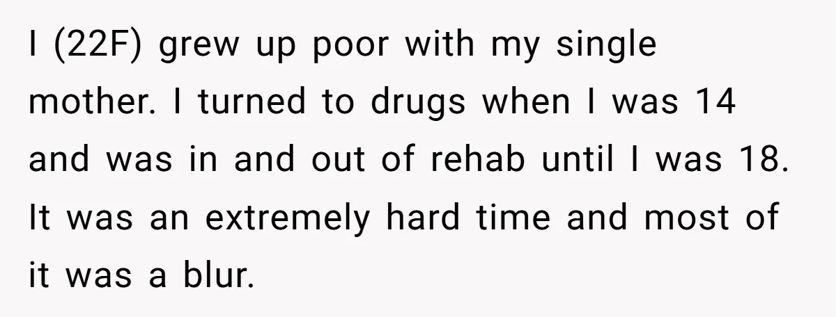 I (22F) grew up poor with my single mother. I turned to drugs when I was 14 and was in and out of rehab until I was 18. It was...