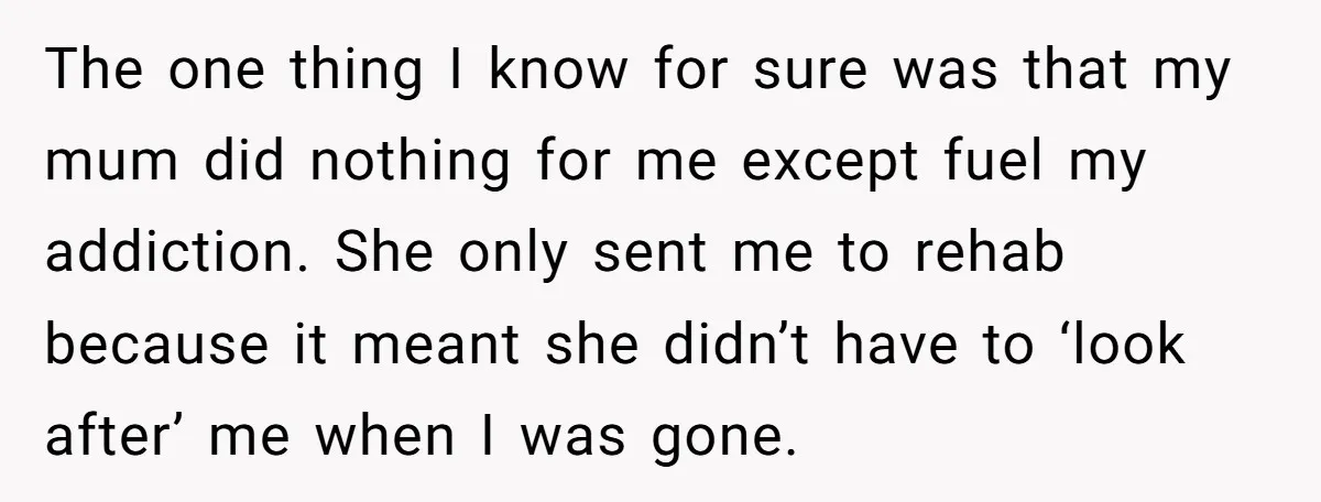 The one thing I know for sure was that my mum did nothing for me except fuel my addiction. She only sent me to rehab because it meant she didn’t...