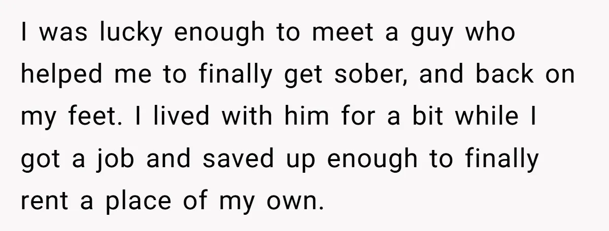 I was lucky enough to meet a guy who helped me to finally get sober, and back on my feet. I lived with him for a bit while I got...