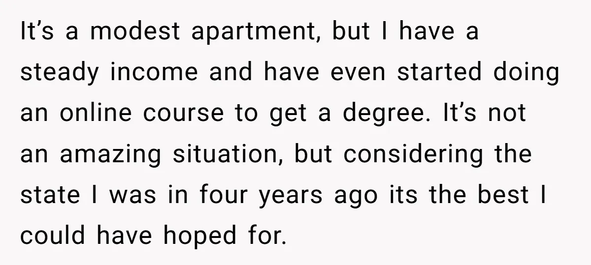 It’s a modest apartment, but I have a steady income and have even started doing an online course to get a degree. It’s not an amazing situation, but considering the...