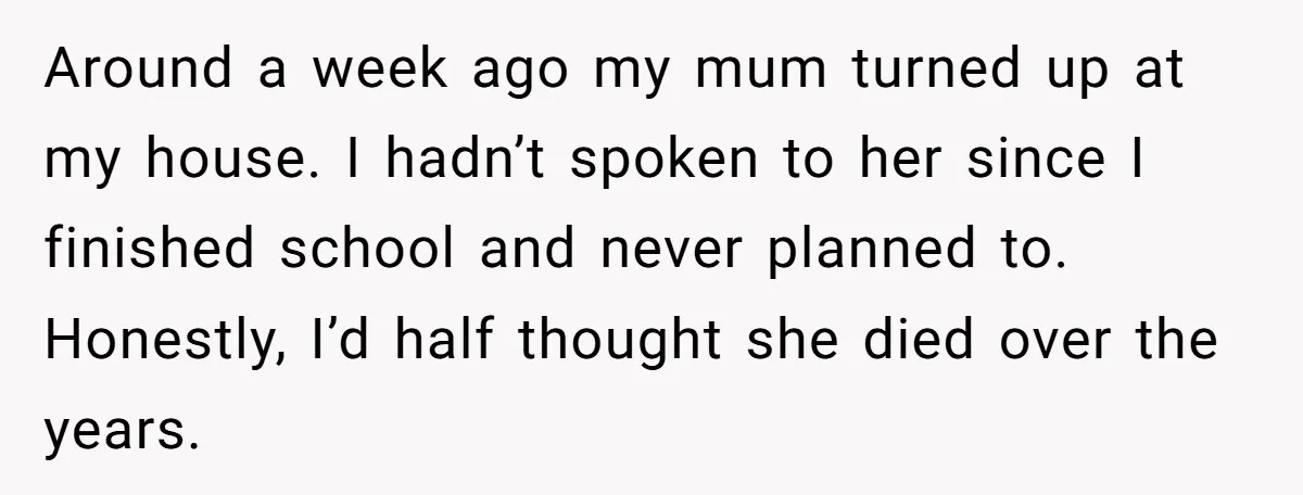 Around a week ago my mum turned up at my house. I hadn’t spoken to her since I finished school and never planned to. Honestly, I’d half thought she died...