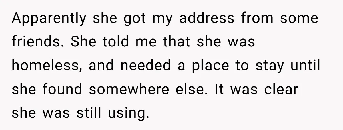Apparently she got my address from some friends. She told me that she was homeless, and needed a place to stay until she found somewhere else. It was clear she...