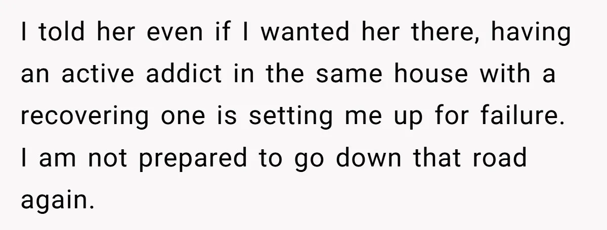 I told her even if I wanted her there, having an active addict in the same house with a recovering one is setting me up for failure. I am not...