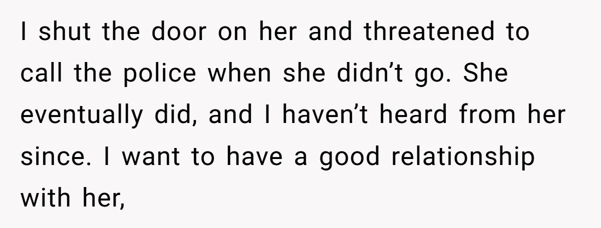 I shut the door on her and threatened to call the police when she didn’t go. She eventually did, and I haven’t heard from her since. I want to have...