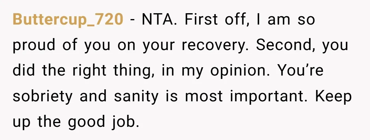 Buttercup_720 − NTA. First off, I am so proud of you on your recovery. Second, you did the right thing, in my opinion. You’re sobriety and sanity is most important....