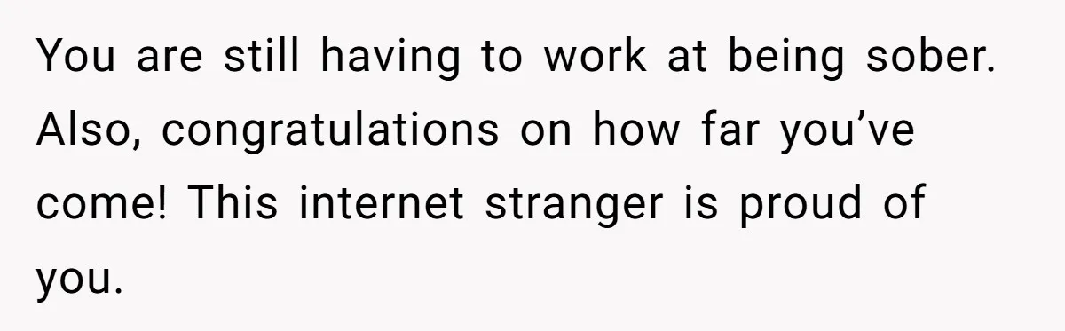 You are still having to work at being sober. Also, congratulations on how far you’ve come! This internet stranger is proud of you.
