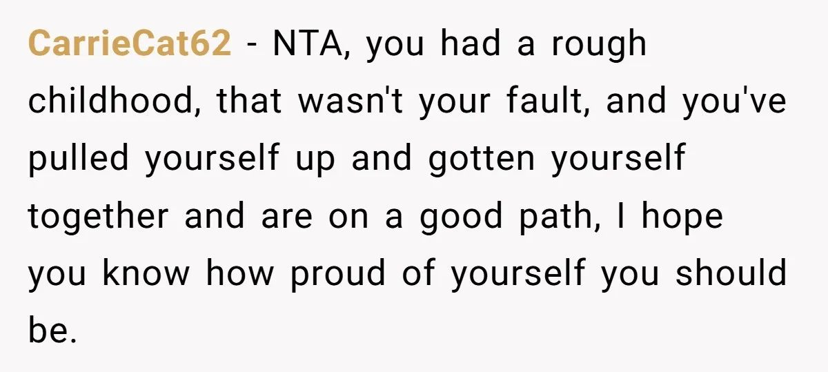 CarrieCat62 − NTA, you had a rough childhood, that wasn't your fault, and you've pulled yourself up and gotten yourself together and are on a good path, I hope you...